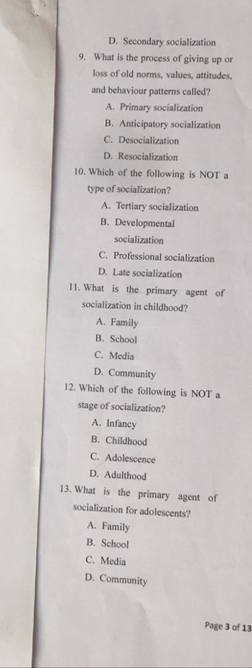 D. Secondary socialization
9. What is the process of giving up or
loss of old norms, values, attitudes,
and behaviour patterns called?
A. Primary socialization
B. Anticipatory socialization
C. Desocialization
D. Resocialization
10. Which of the following is NOT a
type of socialization?
A. Tertiary socialization
B. Developmental
socialization
C. Professional socialization
D. Late socialization
11. What is the primary agent of
socialization in childhood?
A. Family
B. School
C. Media
D. Community
12. Which of the following is NOT a
stage of socialization?
A. Infancy
B. Childhood
C. Adolescence
D. Adulthood
13. What is the primary agent of
socialization for adolescents?
A. Family
B. School
C. Media
D. Community
Page 3 of 13