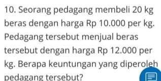 Seorang pedagang membeli 20 kg
beras dengan harga Rp 10.000 per kg. 
Pedagang tersebut menjual beras 
tersebut dengan harga Rp 12.000 per
kg. Berapa keuntungan yang diperoleh 
pedagang tersebut?