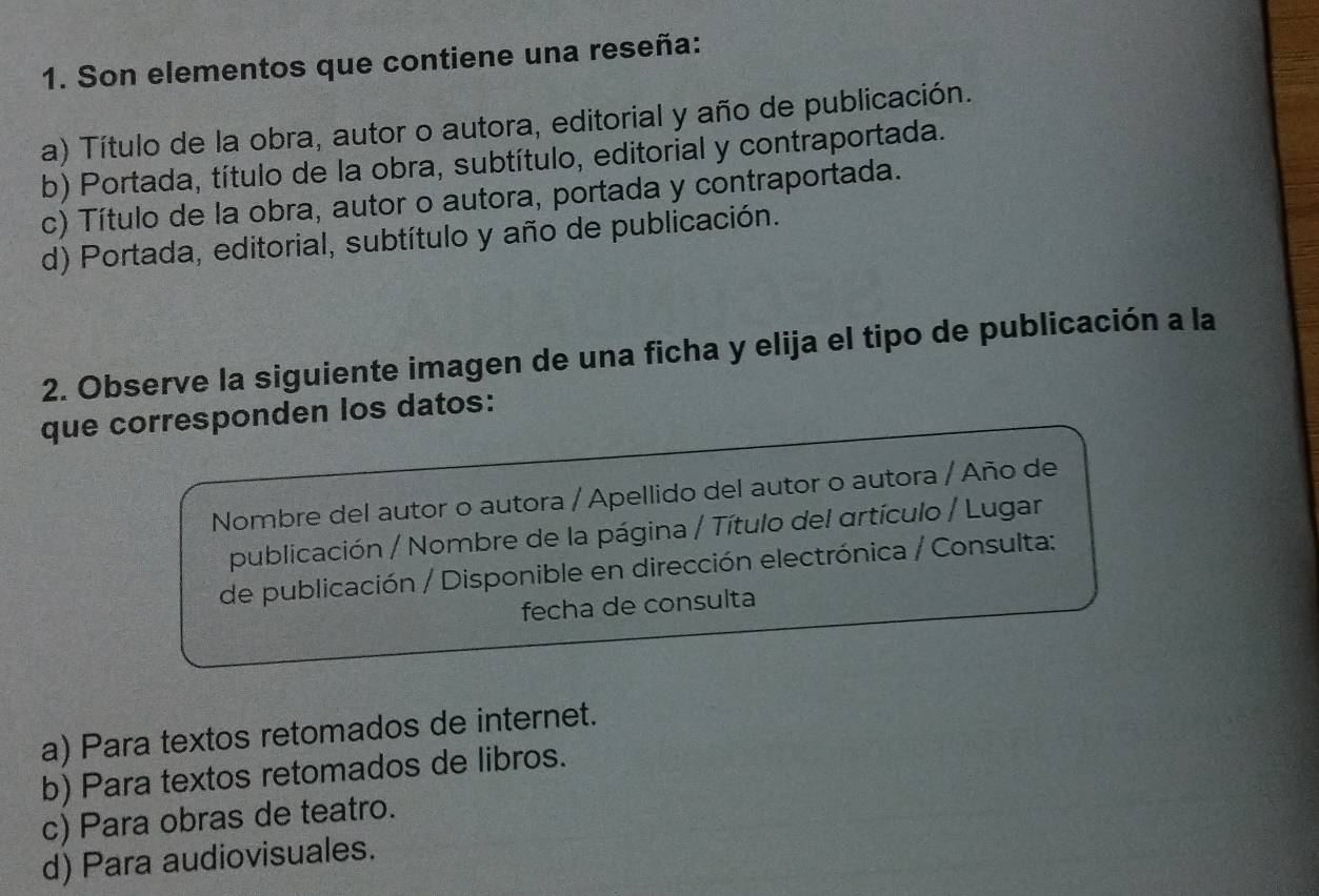 Son elementos que contiene una reseña:
a) Título de la obra, autor o autora, editorial y año de publicación.
b) Portada, título de la obra, subtítulo, editorial y contraportada.
c) Título de la obra, autor o autora, portada y contraportada.
d) Portada, editorial, subtítulo y año de publicación.
2. Observe la siguiente imagen de una ficha y elija el tipo de publicación a la
que corresponden los datos:
Nombre del autor o autora / Apellido del autor o autora / Año de
publicación / Nombre de la página / Título del artículo / Lugar
de publicación / Disponible en dirección electrónica / Consulta:
fecha de consulta
a) Para textos retomados de internet.
b) Para textos retomados de libros.
c) Para obras de teatro.
d) Para audiovisuales.