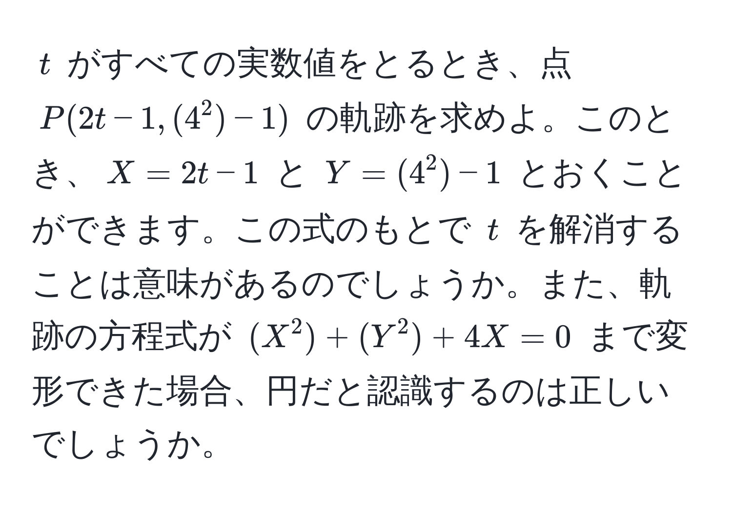 $t$ がすべての実数値をとるとき、点 $P(2t-1, (4^2)-1)$ の軌跡を求めよ。このとき、$X=2t-1$ と $Y=(4^2)-1$ とおくことができます。この式のもとで $t$ を解消することは意味があるのでしょうか。また、軌跡の方程式が $(X^2)+(Y^2)+4X=0$ まで変形できた場合、円だと認識するのは正しいでしょうか。