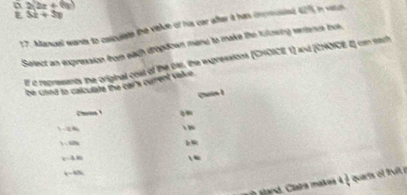 D 2(2x+6)
E 3x+3y
17. Manual wants to celculate the viale of his car after it has imprnted 4275 in vatch
Select an expression from each dropdown mand to make th fuzwing semance nc
If c represants the original cost of the ca, the expressions (CHOICE, 1) and (CHOICE 2) can eath
bie csind to calculate the car's culrent v alu h.
Caion 1
Choins 1
t=0.41
hide
v:4.80
2 v≌ L
snd . Clata mates à  3/4  quarts of fruil r