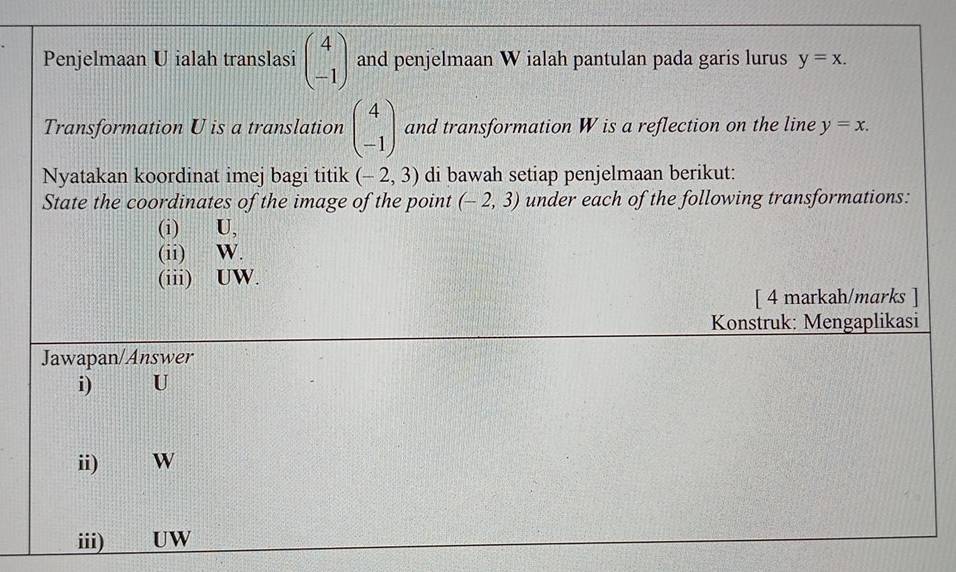 Penjelmaan U ialah translasi beginpmatrix 4 -1endpmatrix and penjelmaan W ialah pantulan pada garis lurus y=x. 
Transformation U is a translation beginpmatrix 4 -1endpmatrix and transformation W is a reflection on the line y=x. 
Nyatakan koordinat imej bagi titik (-2,3) di bawah setiap penjelmaan berikut: 
State the coordinates of the image of the point (-2,3) under each of the following transformations: 
(i) U. 
(ii) W. 
(iii) UW. 
[ 4 markah/marks ] 
Konstruk: Mengaplikasi 
Jawapan/Answer 
i) U
ii) W
iii) ___ UW