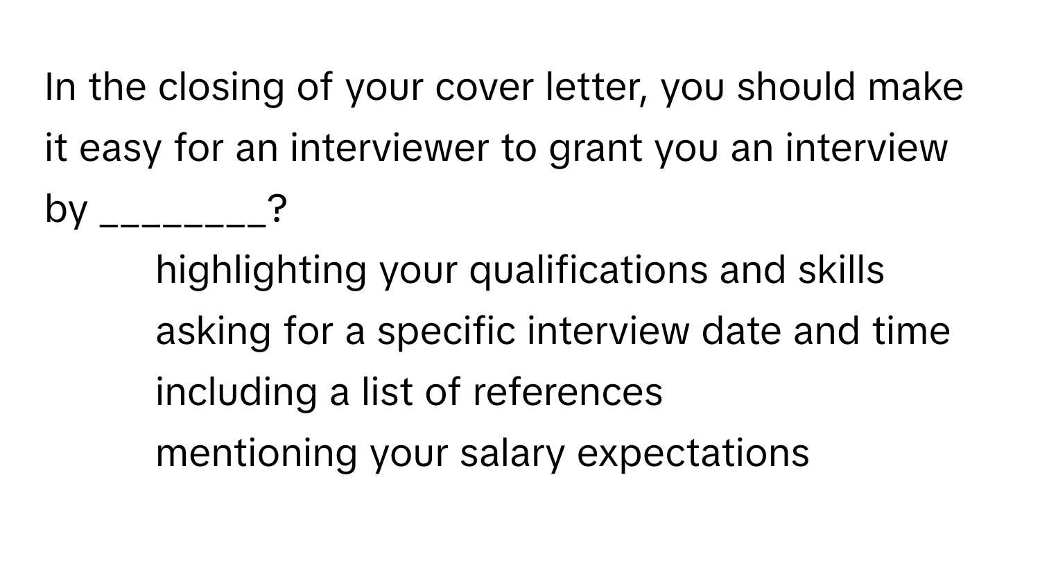 In the closing of your cover letter, you should make it easy for an interviewer to grant you an interview by ________?

1) highlighting your qualifications and skills 
2) asking for a specific interview date and time 
3) including a list of references 
4) mentioning your salary expectations