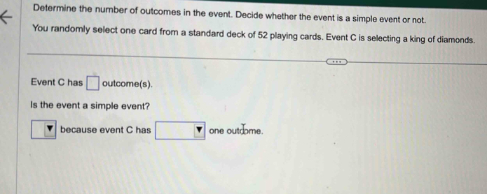 Determine the number of outcomes in the event. Decide whether the event is a simple event or not. 
You randomly select one card from a standard deck of 52 playing cards. Event C is selecting a king of diamonds. 
Event C has □ outcome(s). 
Is the event a simple event? 
because event C has □ _4 one outdome.