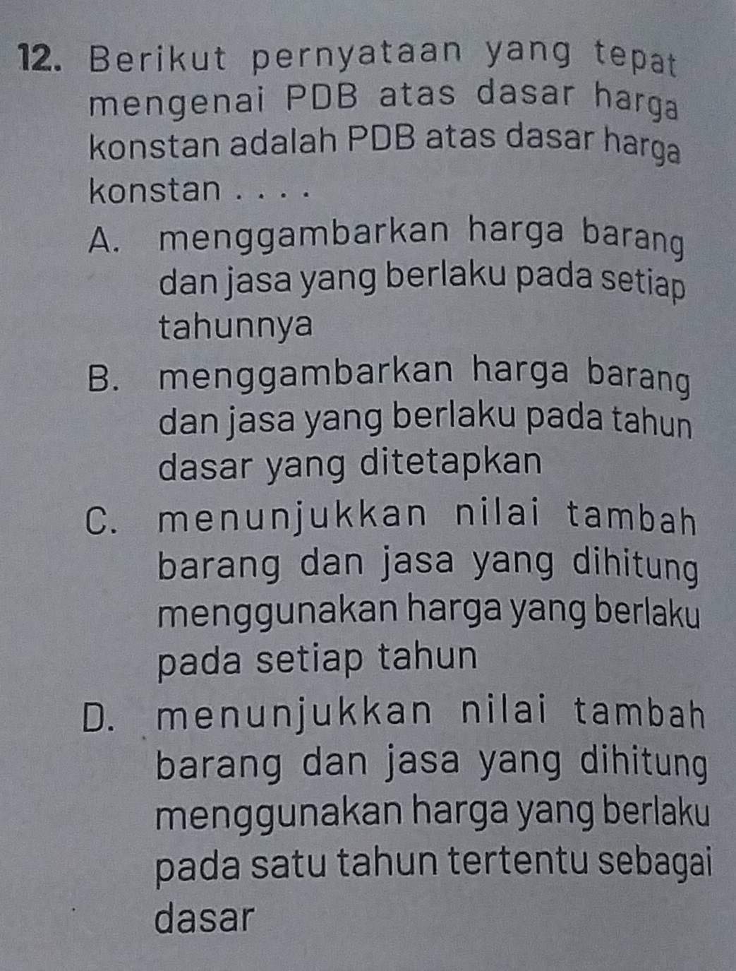 Berikut pernyataan yang tepat
mengenai PDB atas dasar harga
konstan adalah PDB atas dasar harga
konstan . . . .
A. menggambarkan harga barang
dan jasa yang berlaku pada setiap 
tahunnya
B. menggambarkan harga barang
dan jasa yang berlaku pada tahun
dasar yang ditetapkan
C. menunjukkan nilai tambah
barang dan jasa yang dihitung .
menggunakan harga yang berlaku
pada setiap tahun
D. menunjukkan nilai tambah
barang dan jasa yang dihitung
menggunakan harga yang berlaku
pada satu tahun tertentu sebagai
dasar