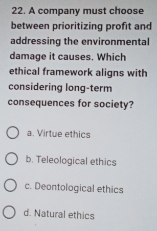 A company must choose
between prioritizing profit and
addressing the environmental
damage it causes. Which
ethical framework aligns with
considering long-term
consequences for society?
a. Virtue ethics
b. Teleological ethics
c. Deontological ethics
d. Natural ethics