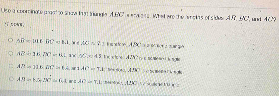 Use a coordinate proof to show that triangle ABC is scalene. What are the lengths of sides AB, BC, and AC?
(1 point)
ABapprox 10.6, BCapprox 8.1 , and ACapprox 7.1; therefore, ABC is a scalene triangle.
ABapprox 3.6, BCapprox 6.1 , and ACapprox 4.2; therefore, ABC is a scalene triangle
ABapprox 10.6, BCapprox 6.4 , and ACapprox 7.1 , therefore, ABC is a scalene triangle.
ABapprox 8.5; BCapprox 6.4 , and ACapprox 7.1; therefore, ABC is a scalene triangle