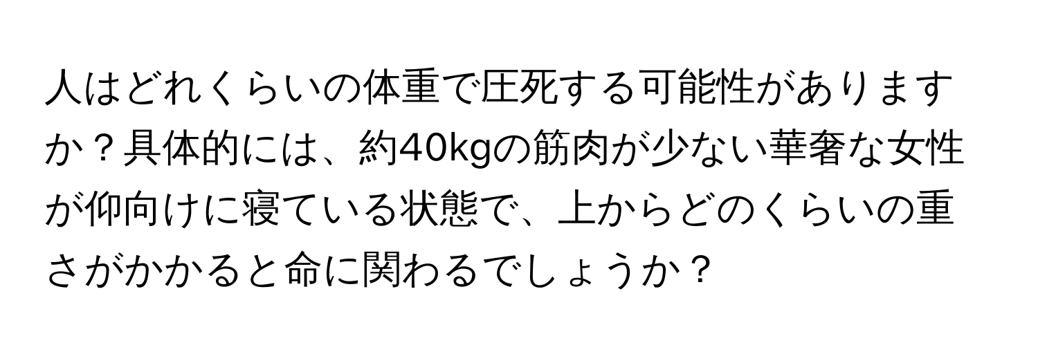 人はどれくらいの体重で圧死する可能性がありますか？具体的には、約40kgの筋肉が少ない華奢な女性が仰向けに寝ている状態で、上からどのくらいの重さがかかると命に関わるでしょうか？