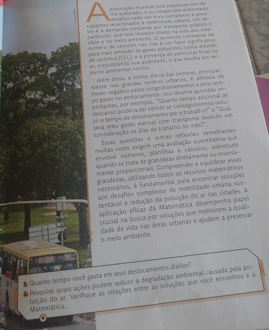 população mundial está crescendo em rit-
mo acelerado, e as cidades têm enfrentado
desafios cada vez mais complexos e preo-
cupantes relacionados à mobilidade urbana. Um de-
les é a demanda crescente por transporte público e
particular, que tem impacto direto na vida dos cida-
dãos e no meio ambiente. O aumento constante do
número de veículos nas vias é um fator significativo
para mais emissão de gases poluentes, como dióxido
de carbono (CO_2) , e a presença de partículas finas no
ar, prejudicando sua qualidade, o que resulta em im-
pacto ambiental nocivo.
Além disso, a rotina diária das pessoas, principal-
mente nos grandes centros urbanos, é afetada de
modo negativo pelos congestionamentos e pelo tem-
po gasto no deslocamento. Isso levanta questões im-
portantes, por exemplo, “Quanto tempo adicional de
descanso poderia ser obtido se conseguíssemos redu-
zir o tempo de deslocamento até o trabalho?” e “Qual
será meu gasto mensal com transporte levando em
consideração os dias de trabalho no mês?".
Essas questões e outras reflexões semelhantes
muitas vezes exigem uma avaliação quantitativa que
envolve números, planilhas e cálculos, sobretudo
quando se trata de grandezas diretamente ou inversa-
mente proporcionais. Compreender e equilibrar essas
grandezas, utilizando todos os recursos matemáticos
necessários, é fundamental para encontrar soluções
aos desafios complexos de mobilidade urbana sus-
tentável e redução da poluição do ar nas cidades. A
aplicação eficaz da Matemática desempenha papel
crucial na busca por soluções que melhorem a quali-
dade de vida nas áreas urbanas e ajudem a preservar
o meio ambiente.
1 Quanto tempo você gasta em seus deslocamentos diários?
2. Pesquise quais ações podem reduzir a degradação ambiental causada pela po-
duição do ar. Verifique as relações entre as soluções que você encontrou e a
Matemática.