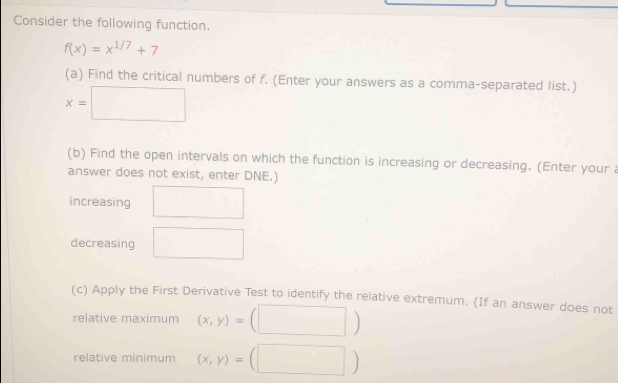 Consider the following function.
f(x)=x^(1/7)+7
(a) Find the critical numbers of f. (Enter your answers as a comma-separated list.)
x=□
(b) Find the open intervals on which the function is increasing or decreasing. (Enter your a 
answer does not exist, enter DNE.) 
increasing 
decreasing □  
(c) Apply the First Derivative Test to identify the relative extremum. (If an answer does not 
relative maximum (x,y)=
relative minimum (x,y)=(□^