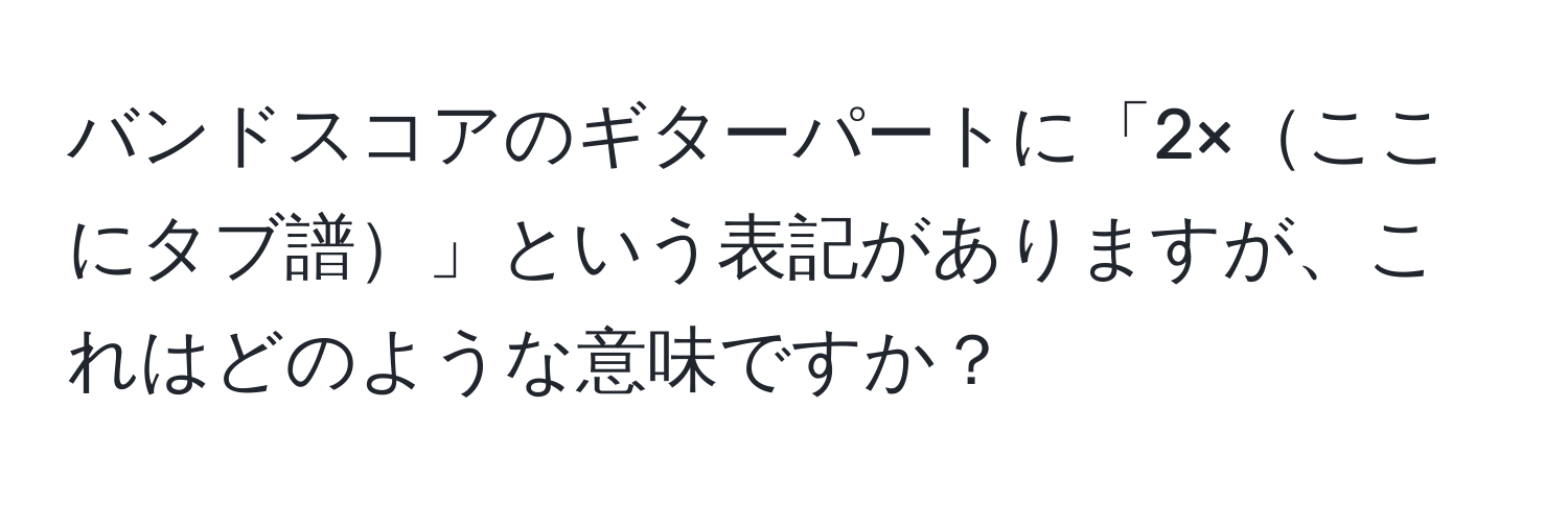 バンドスコアのギターパートに「2×ここにタブ譜」という表記がありますが、これはどのような意味ですか？