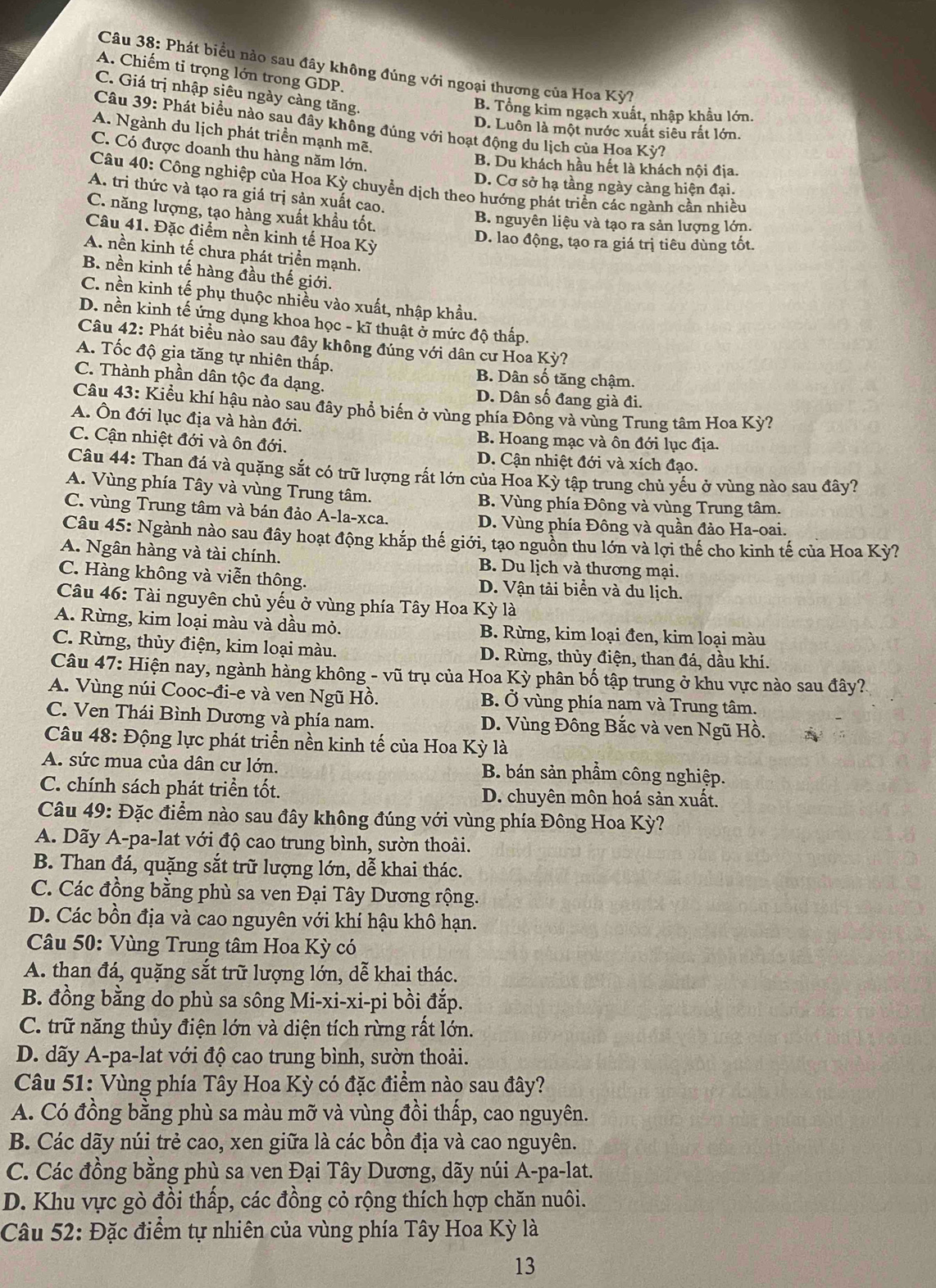 Phát biểu nào sau đây không đúng với ngoại thương của Hoa Kỳ
A. Chiếm tỉ trọng lớn trong GDP.
C. Giá trị nhập siêu ngày càng tăng.
B. Tổng kim ngạch xuất, nhập khẩu lớn.
Câu 39: Phát biểu nào sau đây không đúng với hoạt động du lịch của Hoa Kỳ?
D. Luôn là một nước xuất siêu rắt lớn.
A. Ngành du lịch phát triền mạnh mẽ,
C. Có được doanh thu hàng năm lớn.
B. Du khách hầu hết là khách nội địa.
Câu 40: Công nghiệp của Hoa Kỳ chuyển dịch theo hướng phát triển các ngành cần nhiều
D. Cơ sở hạ tầng ngày càng hiện đại.
A. tri thức và tạo ra giá trị sản xuất cao.
C. năng lượng, tạo hàng xuất khẩu tốt. B. nguyên liệu và tạo ra sản lượng lớn.
Câu 41. Đặc điểm nền kinh tế Hoa Kỳ
D. lao động, tạo ra giá trị tiêu dùng tốt.
A. nền kinh tế chưa phát triển mạnh.
B. nền kinh tế hàng đầu thế giới.
C. nền kinh tế phụ thuộc nhiều vào xuất, nhập khẩu.
D. nền kinh tế ứng dụng khoa học - kĩ thuật ở mức độ thấp.
Câu 42: Phát biểu nào sau đây không đúng với dân cư Hoa Kỳ?
A. Tốc độ gia tăng tự nhiên thấp.
B. Dân số tăng chậm.
C. Thành phần dân tộc đa dạng. D. Dân số đang già đi.
Câu 43: Kiểu khí hậu nào sau đây phổ biến ở vùng phía Đông và vùng Trung tâm Hoa Kỳ?
A. Ôn đới lục địa và hàn đới.
C. Cận nhiệt đới và ôn đới.
B. Hoang mạc và ôn đới lục địa.
D. Cận nhiệt đới và xích đạo.
Câu 44: Than đá và quặng sắt có trữ lượng rất lớn của Hoa Kỳ tập trung chủ yếu ở vùng nào sau đây?
A. Vùng phía Tây và vùng Trung tâm. B. Vùng phía Đông và vùng Trung tâm.
C. vùng Trung tâm và bán đảo A-la-xca. D. Vùng phía Đông và quần đảo Ha-oai.
Câu 45: Ngành nào sau đây hoạt động khắp thế giới, tạo nguồn thu lớn và lợi thế cho kinh tế của Hoa Kỳ?
A. Ngân hàng và tài chính. B. Du lịch và thương mại.
C. Hàng không và viễn thông. D. Vận tải biển và du lịch.
Câu 46: Tài nguyên chủ yếu ở vùng phía Tây Hoa Kỳ là
A. Rừng, kim loại màu và dầu mỏ. B. Rừng, kim loại đen, kim loại màu
C. Rừng, thủy điện, kim loại màu.  D. Rừng, thủy điện, than đá, dầu khí.
Câu 47: Hiện nay, ngành hàng không - vũ trụ của Hoa Kỳ phân bố tập trung ở khu vực nào sau đây?
A. Vùng núi Cooc-đi-e và ven Ngũ Hồ. B. Ở vùng phía nam và Trung tâm.
C. Ven Thái Bình Dương và phía nam. D. Vùng Đông Bắc và ven Ngũ Hồ.
Câu 48: Động lực phát triển nền kinh tế của Hoa Kỳ là
A. sức mua của dân cư lớn, B. bán sản phẩm công nghiệp.
C. chính sách phát triền tốt. D. chuyên môn hoá sản xuất.
Câu 49: Đặc điểm nào sau đây không đúng với vùng phía Đông Hoa Kỳ?
A. Dãy A-pa-lat với độ cao trung bình, sườn thoài.
B. Than đá, quặng sắt trữ lượng lớn, dễ khai thác.
C. Các đồng bằng phù sa ven Đại Tây Dương rộng.
D. Các bồn địa và cao nguyên với khí hậu khô hạn.
Câu 50: Vùng Trung tâm Hoa Kỳ có
A. than đá, quặng sắt trữ lượng lớn, dễ khai thác.
B. đồng bằng do phù sa sông Mi-xi-xi-pi bồi đắp.
C. trữ năng thủy điện lớn và diện tích rừng rất lớn.
D. dãy A-pa-lat với độ cao trung bình, sườn thoải.
Câu 51: Vùng phía Tây Hoa Kỳ có đặc điểm nào sau đây?
A. Có đồng bằng phù sa màu mỡ và vùng đồi thấp, cao nguyên.
B. Các dãy núi trẻ cao, xen giữa là các bồn địa và cao nguyên.
C. Các đồng bằng phù sa ven Đại Tây Dương, dãy núi A-pa-lat.
D. Khu vực gò đồi thấp, các đồng cỏ rộng thích hợp chăn nuôi.
Câu 52: Đặc điểm tự nhiên của vùng phía Tây Hoa Kỳ là
13