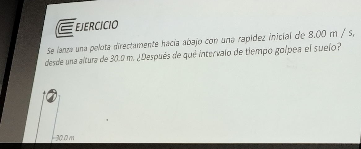 EJERCICIO 
Se lanza una pelota directamente hacia abajo con una rapidez inicial de 8.00 m / s, 
desde una altura de 30.0 m. ¿Después de qué intervalo de tiempo golpea el suelo?
30.0 m