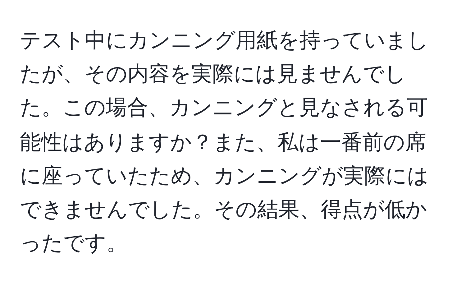 テスト中にカンニング用紙を持っていましたが、その内容を実際には見ませんでした。この場合、カンニングと見なされる可能性はありますか？また、私は一番前の席に座っていたため、カンニングが実際にはできませんでした。その結果、得点が低かったです。