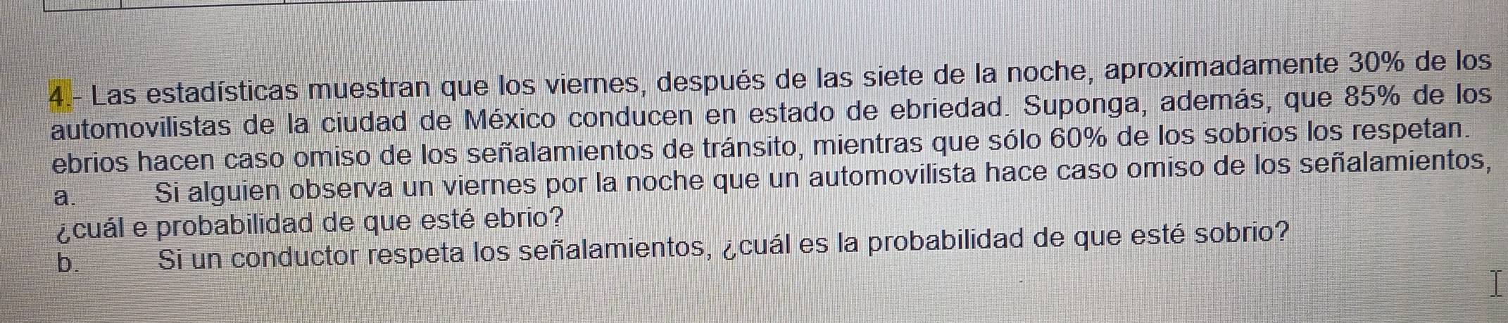 4.- Las estadísticas muestran que los viernes, después de las siete de la noche, aproximadamente 30% de los 
automovilistas de la ciudad de México conducen en estado de ebriedad. Suponga, además, que 85% de los 
ebrios hacen caso omiso de los señalamientos de tránsito, mientras que sólo 60% de los sobrios los respetan. 
a. Si alguien observa un viernes por la noche que un automovilista hace caso omiso de los señalamientos, 
¿cuál e probabilidad de que esté ebrio? 
b. Si un conductor respeta los señalamientos, ¿cuál es la probabilidad de que esté sobrio?