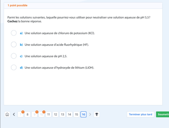 possible
Parmi les solutions suivantes, laquelle pourriez-vous utiliser pour neutraliser une solution aqueuse de pH 5,5?
Cochez la bonne réponse.
a) Une solution aqueuse de chlorure de potassium (KCI).
b) Une solution aqueuse d'acide fluorhydrique (HF).
c) Une solution aqueuse de pH 2,5.
d) Une solution aqueuse d'hydroxyde de lithium (LiOH).
7 8 9 10 11 12 13 14 15 16 Terminer plus tard Soumett