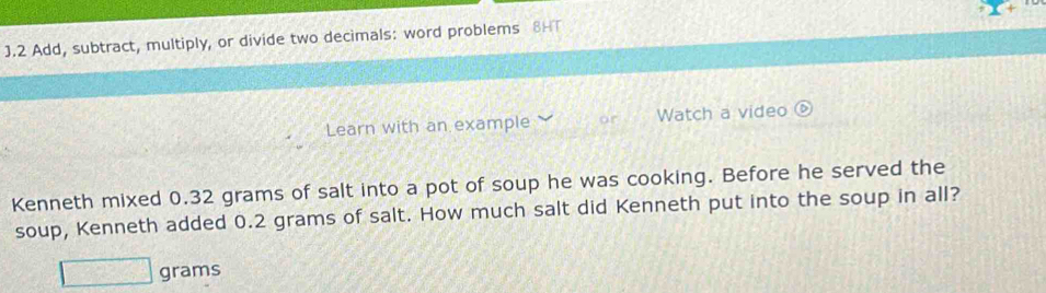 Add, subtract, multiply, or divide two decimals: word problems 8HT 
Learn with an example or Watch a video 
Kenneth mixed 0.32 grams of salt into a pot of soup he was cooking. Before he served the 
soup, Kenneth added 0.2 grams of salt. How much salt did Kenneth put into the soup in all?
grams