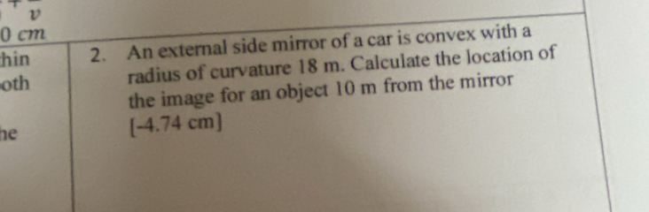 0 cm
hin 2. An external side mirror of a car is convex with a 
oth radius of curvature 18 m. Calculate the location of 
the image for an object 10 m from the mirror 
he [ -4.74 cm ]