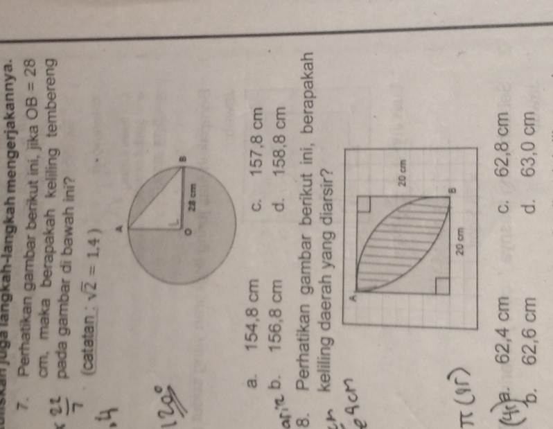 liskan jugá langkah-langkah mengerjakannya.
7. Perhatikan gambar berikut ini, jika OB=28
cm, maka berapakah keliling tembereng
pada gambar di bawah ini?
(catatan : sqrt(2)=1,4)
a. 154,8 cm c. 157,8 cm
b. 156,8 cm d. 158,8 cm
8. Perhatikan gambar berikut ini, berapakah
A keliling daerah yang diarsir?
a. 62,4 cm c. 62,8 cm
b. 62,6 cm d. 63,0 cm