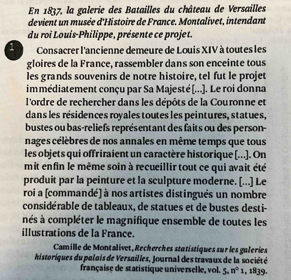 En 1837, la galerie des Batailles du château de Versailles 
devient un musée d’Histoire de France. Montalivet, intendant 
du roi Louis-Philippe, présente ce projet. 
1 Consacrer l'ancienne demeure de Louis XIV à toutes les 
gloires de la France, rassembler dans son enceinte tous 
les grands souvenirs de notre histoire, tel fut le projet 
immédiatement conçu par Sa Majesté [...]. Le roi donna 
l'ordre de rechercher dans les dépôts de la Couronne et 
dans les résidences royales toutes les peintures, statues, 
bustes ou bas-reliefs représentant des faits ou des person- 
nages célèbres de nos annales en même temps que tous 
les objets qui offriraient un caractère historique [...]. On 
mit enfin le même soin à recueillir tout ce qui avait été 
produit par la peinture et la sculpture moderne. [...] Le 
roi a [commandé] à nos artistes distingués un nombre 
considérable de tableaux, de statues et de bustes desti- 
nés à compléter le magnifique ensemble de toutes les 
illustrations de la France. 
Camille de Montalívet, Recherches statistiques sur les galeries 
historiques du palais de Versailles, Journal des travaux de la société 
française de statistique universelle, vol. 5,n°1,1839.