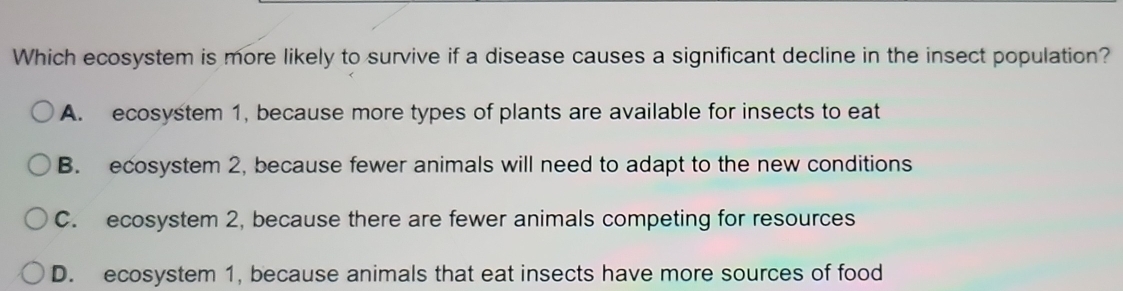 Which ecosystem is more likely to survive if a disease causes a significant decline in the insect population?
A. ecosystem 1, because more types of plants are available for insects to eat
B. ecosystem 2, because fewer animals will need to adapt to the new conditions
C. ecosystem 2, because there are fewer animals competing for resources
D. ecosystem 1, because animals that eat insects have more sources of food