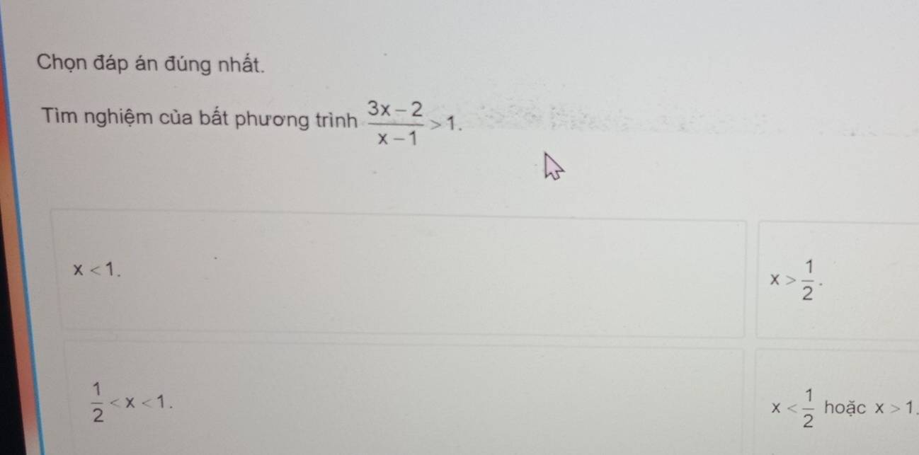 Chọn đáp án đúng nhất.
Tìm nghiệm của bất phương trình  (3x-2)/x-1 >1.
x<1</tex>.
x> 1/2 .
 1/2  .
x hoặc x>1