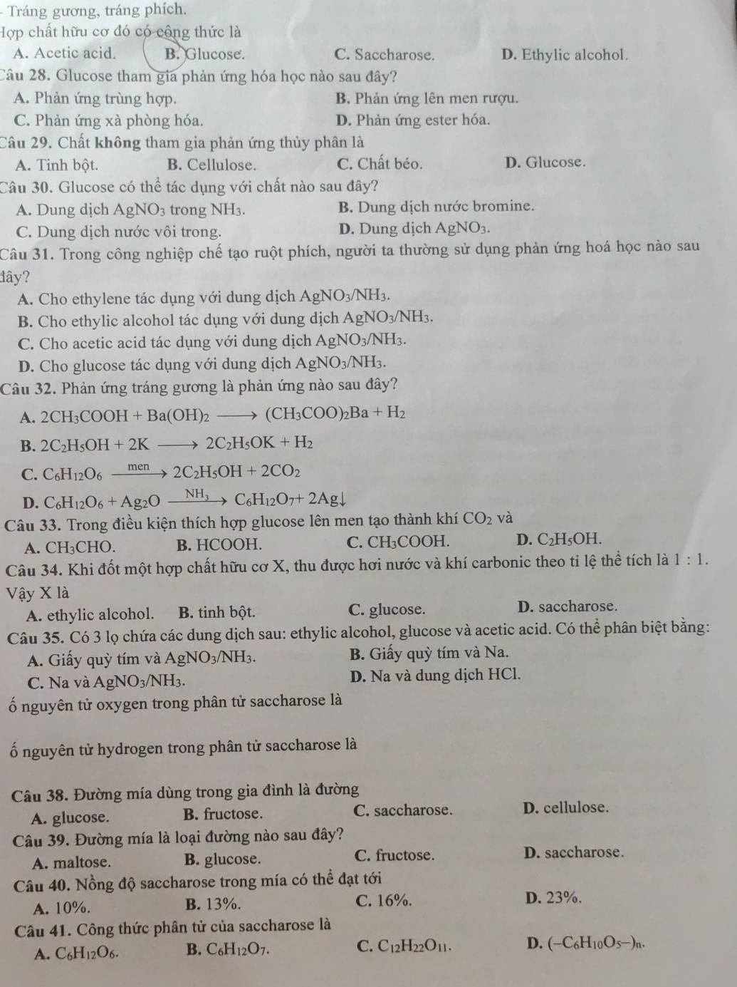 Tráng gương, tráng phích.
Hợp chất hữu cơ đó có công thức là
A. Acetic acid. B. Glucose. C. Saccharose. D. Ethylic alcohol.
Câu 28. Glucose tham gia phản ứng hóa học nào sau đây?
A. Phản ứng trùng hợp. B. Phản ứng lên men rượu.
C. Phản ứng xà phòng hóa. D. Phản ứng ester hóa.
Câu 29, Chất không tham gia phản ứng thủy phân là
A. Tinh bột. B. Cellulose. C. Chất béo. D. Glucose.
Câu 30. Glucose có thể tác dụng với chất nào sau đây?
A. Dung dịch AgNO_3 trong NH3. B. Dung dịch nước bromine.
C. Dung dịch nước vôi trong. D. Dung dịch AgNO_3.
Câu 31. Trong công nghiệp chế tạo ruột phích, người ta thường sử dụng phản ứng hoá học nào sau
đây?
A. Cho ethylene tác dụng với dung dịch AgNO_3/NH_3.
B. Cho ethylic alcohol tác dụng với dung dịch AgNO_3/NH_3.
C. Cho acetic acid tác dụng với dung dịch AgNO_3/NH_3.
D. Cho glucose tác dụng với dung dịch AgNO_3/NH_3.
Câu 32. Phản ứng tráng gương là phản ứng nào sau đây?
A. 2CH_3COOH+Ba(OH)_2to (CH_3COO)_2Ba+H_2
B. 2C_2H_5OH+2Kto 2C_2H_5OK+H_2
C. C_6H_12O_6xrightarrow men2C_2H_5OH+2CO_2
D. C_6H_12O_6+Ag_2Oxrightarrow NH_3C_6H_12O_7+2Agdownarrow
Câu 33. Trong điều kiện thích hợp glucose lên men tạo thành khí CO_2 và
A. CH_3CHO. B. HCOOH. C. CH₃COOH. D. C_2H_5OH
Câu 34. Khi đốt một hợp chất hữu cơ X, thu được hơi nước và khí carbonic theo tỉ lệ thể tích là 1:1.
Vậy X là
A. ethylic alcohol. B. tinh bột. C. glucose. D. saccharose.
Câu 35. Có 3 lọ chứa các dung dịch sau: ethylic alcohol, glucose và acetic acid. Có thể phân biệt bằng:
A. Giấy quỳ tím và AgNO_3/NH_3. B. Giấy quỳ tím và Na.
C. Na và AgNO_3/NH_3. D. Na và dung dịch HCl.
ố nguyên tử oxygen trong phân tử saccharose là
ố nguyên tử hydrogen trong phân tử saccharose là
Câu 38. Đường mía dùng trong gia đình là đường
A. glucose. B. fructose. C. saccharose. D. cellulose.
Câu 39. Đường mía là loại đường nào sau đây?
C. fructose.
A. maltose. B. glucose. D. saccharose.
Câu 40. Nồng độ saccharose trong mía có thể đạt tới
A. 10%. B. 13%. C. 16%. D. 23%.
Câu 41. Công thức phân tử của saccharose là
A. C_6H_12O_6. B. C_6H_12O_7. C. C_12H_22O_11. D. (-C_6H_10O_5-)_n.