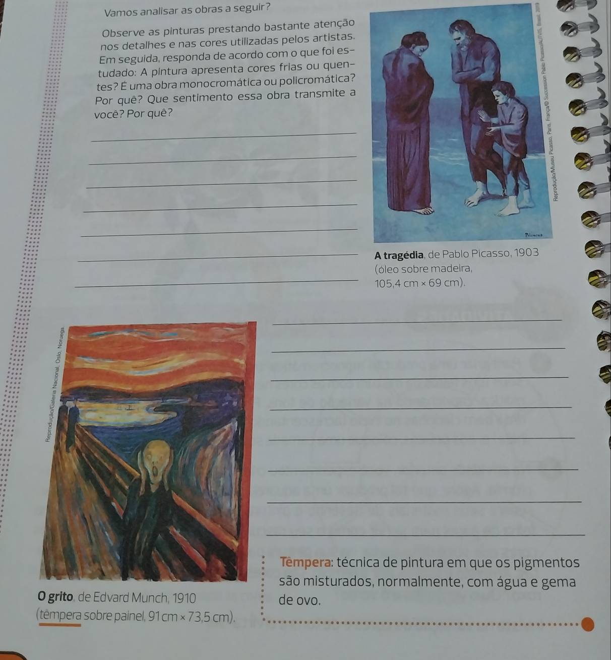 Vamos analisar as obras a seguir? 
Observe as pinturas prestando bastante atenção 
nos detalhes e nas cores utilizadas pelos artistas. 
Em seguida, responda de acordo com o que fol es- 
tudado: A pintura apresenta cores frias ou quen- 
tes? É uma obra monocromática ou policromática? 
Por quê? Que sentimento essa obra transmite a 
você? Por quê? 
_ 
_ 
_ 
_ 
_ 
_ 
_ 
(óleo sobre madeira,
105,4cm* 69cm). 
_ 
_ 
_ 
_ 
_ 
_ 
_ 
_ 
Tempera: técnica de pintura em que os pigmentos 
são misturados, normalmente, com água e gema 
O grito, de Edvard Munch, 1910 de ovo. 
(tempera sobre painel, 91cm* 73,5cm).