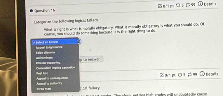 □ 0/1pt つ 5 % 99 ⓘ Details
Categorize the following logical fallacy.
What is right is what is morally obligatory. What is morally obligatory is what you should do. Of
course, you should do something because it is the right thing to do.
√ Select an answer
Appeal to ignorance
False dilemma
Ad hominer p to Answer
Circular reasoning
Correlation implies causation
Post hac Details
Appeal to consequence Ở 0/1pt ℃ 5 9
Appeal to authority
Straw man gical fallacy.
Therefore, getting high grades will undoubtedly cause