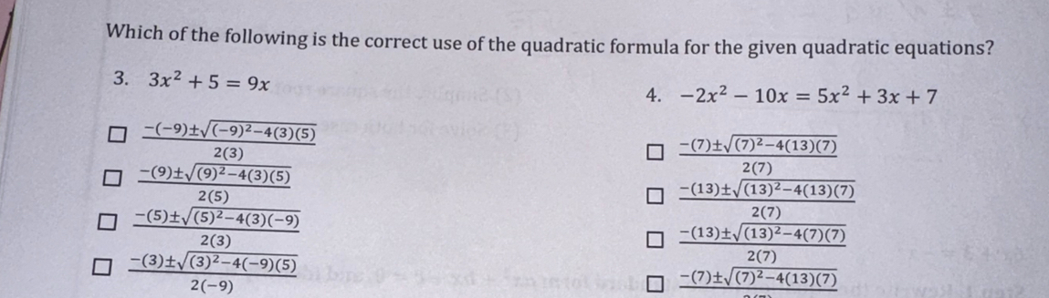 Which of the following is the correct use of the quadratic formula for the given quadratic equations?
3. 3x^2+5=9x 4. -2x^2-10x=5x^2+3x+7
frac -(-9)± sqrt((-9)^2)-4(3)(5)2(3)
frac -(7)± sqrt((7)^2)-4(13)(7)2(7)
frac -(9)± sqrt((9)^2)-4(3)(5)2(5)
-(13)± sqrt((13)^2)-4(13)(7)
frac -(5)± sqrt((5)^2)-4(3)(-9)2(3)
2(7
frac -(3)± sqrt((3)^2)-4(-9)(5)2(-9)
frac -(7)± sqrt((7)^2)-4(13)(7)