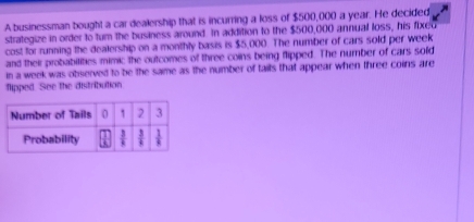 A businessman bought a car dealership that is incurring a loss of $500,000 a year. He decided
strategize in order to tum the business around. In addition to the $500,000 annual loss, his fixed
cost for running the dealership on a monthly basis is $5,000. The number of cars sold per week
and their probabilities mimic the outcomes of three coins being flipped. The number of cars sold
in a week was observed to be the same as the number of tails that appear when three coins are
flipped. See the distribution