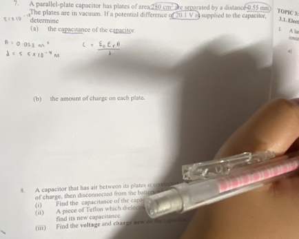 A parallel-plate capacitor has plates of area 280cm^2 are separated by a distance 0.55 mm
TOPIC 3: 
The plates are in vacuum. If a potential difference of 20.1 V is supplied to the capacitor, 
determine 
3.1. Elect 
(a) the capacitance of the capacitor 
1. A la 
ionca 
(b) the amount of charge on each plate. 
8. A capacitor that has air between its plates is connec 
of charge, then disconnected from the battery 
(1) Find the capacitance of the capa 
(ii) A piece of Teflon which dielectri 
find its new capacitance 
(iii) Find the voltage and charge new on the csper to