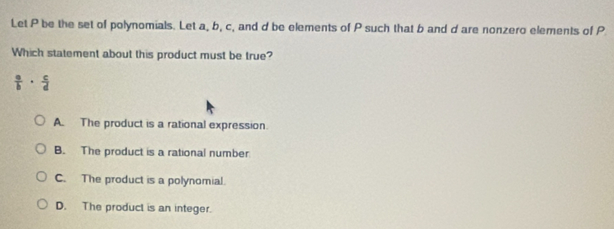 Let P be the set of polynomials. Let a, b, c, and d be elements of P such that b and d are nonzero elements of P
Which statement about this product must be true?
 a/b ·  c/d 
A. The product is a rational expression.
B. The product is a rational number
C. The product is a polynomial.
D. The product is an integer.