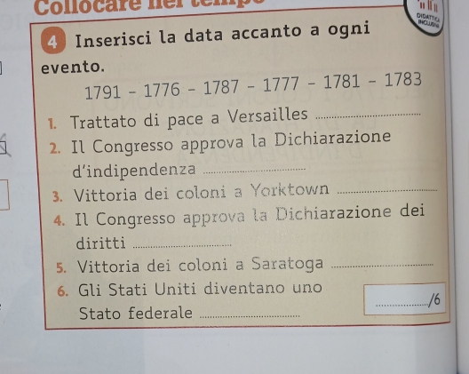 Collocare ner tem 
DNDATTC 
4 Inserisci la data accanto a ogni TO 
evento.
1791-1776-1787-1777-1781-1783
1. Trattato di pace a Versailles_ 
2. Il Congresso approva la Dichiarazione 
d'indipendenza_ 
3. Vittoria dei coloni a Yorktown_ 
4. Il Congresso approva la Dichiarazione dei 
diritti_ 
5. Vittoria dei coloni a Saratoga_ 
6. Gli Stati Uniti diventano uno 
_/6 
Stato federale_