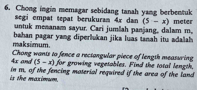 Chong ingin memagar sebidang tanah yang berbentuk 
segi empat tepat berukuran 4x dan (5-x) meter 
untuk menanam sayur. Cari jumlah panjang, dalam m, 
bahan pagar yang diperlukan jika luas tanah itu adalah 
maksimum. 
Chong wants to fence a rectangular piece of length measuring
4x and (5-x) for growing vegetables. Find the total length, 
in m, of the fencing material required if the area of the land 
is 1he maximum.