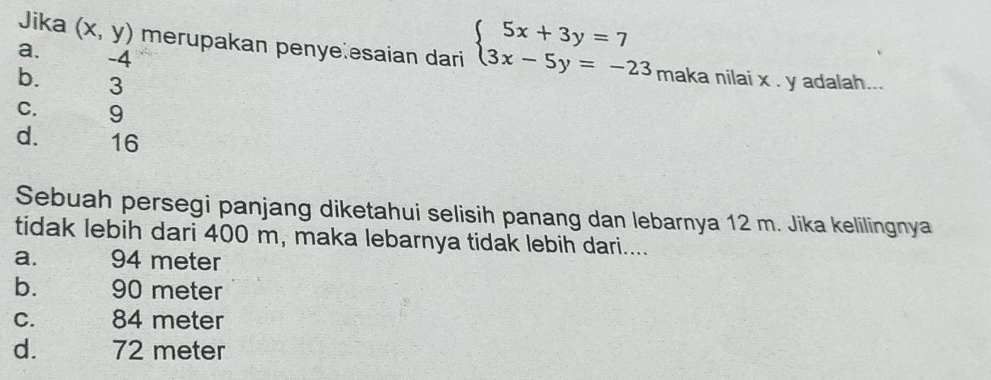 Jika (x,y) merupakan penye esaian dari
a. -4 maka nilai x. y adalah...
b. 3
beginarrayl 5x+3y=7 3x-5y=-23endarray.
C. 9
d. 16
Sebuah persegi panjang diketahui selisih panang dan lebarnya 12 m. Jika kelilingnya
tidak lebih dari 400 m, maka lebarnya tidak lebih dari....
a. 94 meter
b. 90 meter
C. 84 meter
d. 72 meter