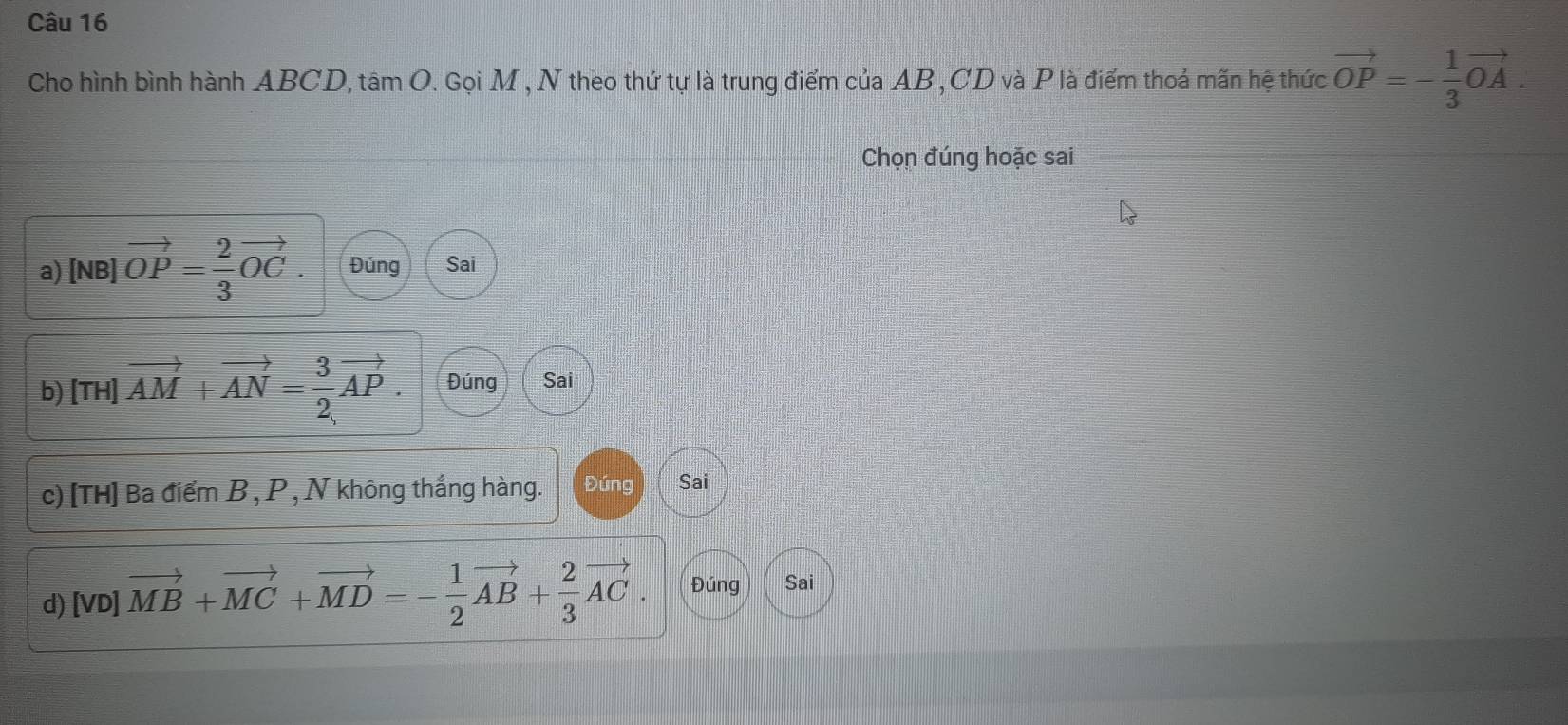 Cho hình bình hành ABCD, a tan C. Gọ iM , N theo thứ tự là trung điểm của AB, CD và P là điểm thoả mãn hệ thức vector OP=- 1/3 vector OA. 
Chọn đúng hoặc sai 
a) [NB]vector OP= 2/3 vector OC. Đúng Sai 
b) [TH] vector AM+vector AN= 3/2 vector AP. Đúng Sai 
c) [TH] Ba điểm B , P , N không thắng hàng. Đúng Sai 
d) [vo]vector MB+vector MC+vector MD=- 1/2 vector AB+ 2/3 vector AC. Đúng Sai