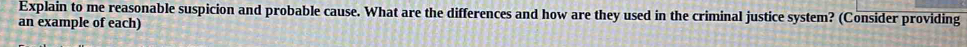 Explain to me reasonable suspicion and probable cause. What are the differences and how are they used in the criminal justice system? (Consider providing 
an example of each)