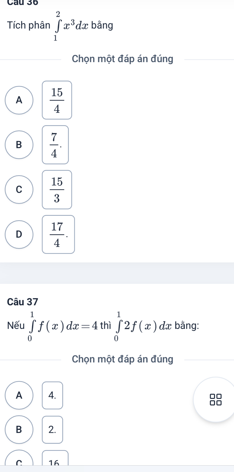 Tích phân ∈tlimits _1^(2x^3)dx bằng
Chọn một đáp án đúng
A  15/4 
B  7/4 .
C  15/3 
D  17/4 . 
Câu 37
Nếu ∈tlimits _0^1f(x)dx=4 thì ∈tlimits _0^12f(x) dx bằng:
Chọn một đáp án đúng
A 4.
B 2.
C 16