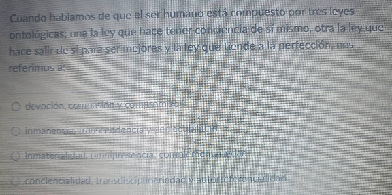 Cuando hablamos de que el ser humano está compuesto por tres leyes
ontológicas; una la ley que hace tener conciencia de sí mismo, otra la ley que
hace salir de si para ser mejores y la ley que tiende a la perfección, nos
referimos a:
devoción, compasión y compromiso
inmanencia, transcendencia y perfectibilidad
inmaterialidad, omnipresencia, complementariedad
conciencialidad, transdisciplinariedad y autorreferencialidad