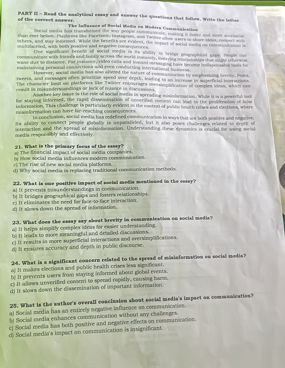 PART II - Read the analytical essay and answer the questions that follow. Write the letter
of the correct answer.
The Influence of Social Media on Modern Communication
Social media has transformed the way people communicate, making it faster and more accessible
than ever before. Platforms like Facebook, Instagram, and Twitter allow users to share ideas, connect with
others, and stay informed. While the benefits are evident, the impact of social media on communication is
multifaceted, with both positive and negative consequences.
One significant benefit of social media is its ability to bridge geographical gaps. People can
communicate with friends and family across the world instantly, fostering relationships that might otherwise
wane due to distance. For instance, video calls and instant messaging have become indispensable tools for
maintaining personal connections and even conducting international business.
However, social media has also altered the nature of communication by emphasizing brevity. Posts,
tweets, and messages often prioritize speed over depth, leading to an increase in superficial interactions
The character limit on platforms like Twitter encourages oversimplification of complex ideas, which can
result in misunderstandings or lack of nuance in discussions.
Another key issue is the role of social media in spreading misinformation. While it is a powerful tool
for staying informed, the rapid dissemination of unverified content can lead to the proliferation of false
information. This challenge is particularly evident in the context of public health crises and elections, where
misinformation can have far-reaching consequences.
In conclusion, social media has redefined communication in ways that are both positive and negative.
Its ability to connect people globally is unparalleled, but it also poses challenges related to depth of
interaction and the spread of misinformation. Understanding these dynamics is crucial for using social
media responsibly and effectively.
21. What is the primary focus of the essay?
a) The financial impact of social media companies.
b) How social media influences modern communication.
c) The rise of new social media platforms
d) Why social media is replacing traditional communication methods.
22. What is one positive impact of social media mentioned in the essay?
a) It prevents misunderstandings in communication.
b) It bridges geographical gaps and fosters relationships.
c) It eliminates the need for face-to-face interaction.
d) It slows down the spread of information.
23. What does the essay say about brevity in communication on social media?
a) It helps simplify complex ideas for easier understanding.
b) It leads to more meaningful and detailed discussions.
c) It results in more superficial interactions and oversimplifications.
d) It ensures accuracy and depth in public discourse.
24. What is a significant concern related to the spread of misinformation on social media?
a) It makes elections and public health crises less significant.
b) It prevents users from staying informed about global events.
c) It allows unverified content to spread rapidly, causing harm.
d) It slows down the dissemination of important information.
25. What is the author's overall conclusion about social media's impact on communication?
a) Socíal medía has an entirely negative influence on communication.
b) Social media enhances communication without any challenges.
c) Social media has both positive and negative effects on communication.
d) Social media's impact on communication is insignificant.