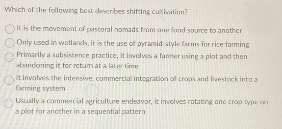 Which of the following best describes shifting cultivation?
It is the movement of pastoral nomads from one food source to another
Only used in wetlands, it is the use of pyramid-style farms for rice farming
Primarily a subsistence practice, it involves a farmer using a plot and then
abandoning it for return at a later time
It involves the intensive, commercial integration of crops and livestock into a
farming system
Usually a commercial agriculture endeavor, it involves rotating one crop type on
a plot for another in a sequential pattern