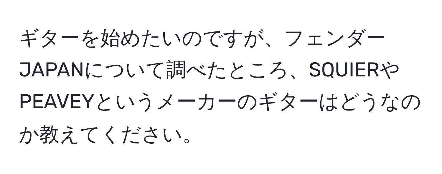 ギターを始めたいのですが、フェンダーJAPANについて調べたところ、SQUIERやPEAVEYというメーカーのギターはどうなのか教えてください。