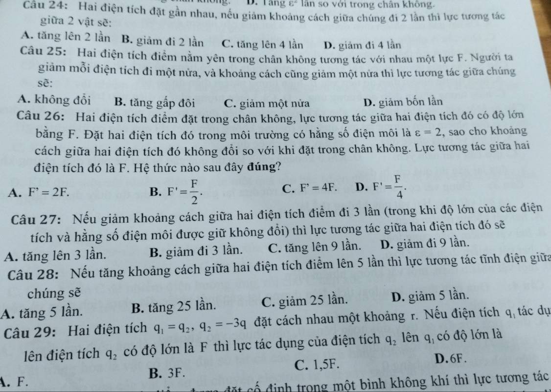 D. Tang varepsilon^2 lân so với trong chân không.
Câu 24: Hai điện tích đặt gần nhau, nếu giảm khoảng cách giữa chúng đi 2 lần thì lực tương tác
giữa 2 vật sẽ:
A. tăng lên 2 lần B. giảm đi 2 lần C. tăng lên 4 lần D. giảm đi 4 lần
Câu 25: Hai điện tích điểm nằm yên trong chân không tương tác với nhau một lực F. Người ta
giảm mỗi điện tích đi một nửa, và khoảng cách cũng giảm một nửa thì lực tương tác giữa chúng
sẽ:
A. không đổi B. tăng gấp đôi C. giảm một nửa D. giảm bốn lần
Câu 26: Hai điện tích điểm đặt trong chân không, lực tương tác giữa hai điện tích đó có độ lớn
bằng F. Đặt hai điện tích đó trong môi trường có hằng số điện môi là varepsilon =2 , sao cho khoảng
cách giữa hai điện tích đó không đổi so với khi đặt trong chân không. Lực tương tác giữa hai
điện tích đó là F. Hệ thức nào sau đây đúng?
A. F^,=2F. B. F'= F/2 .
C. F^,=4F. D. F'= F/4 .
Câu 27: Nếu giảm khoảng cách giữa hai điện tích điểm đi 3 lần (trong khi độ lớn của các điện
tích và hằng số điện môi được giữ không đổi) thì lực tương tác giữa hai điện tích đó sẽ
A. tăng lên 3 lần. B. giảm đi 3 lần. C. tăng lên 9 lần. D. giảm đi 9 lần.
Cầu 28: Nếu tăng khoảng cách giữa hai điện tích điểm lên 5 lần thì lực tương tác tĩnh điện giữa
chúng sẽ
A. tăng 5 lần. B. tăng 25 lần. C. giảm 25 lần. D. giảm 5 lần.
Câu 29: Hai điện tích q_1=q_2,q_2=-3q đặt cách nhau một khoảng r. Nếu điện tích  q tác dụ
lên điện tích q_2 có độ lớn là F thì lực tác dụng của điện tích q_2 lên q_1 có độ lớn là
A. F. B. 3F. C. 1,5F.
D. 6F .
cố định trong một bình không khí thì lực tương tác