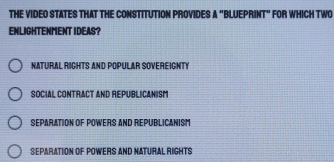 THE VIDEO STATES THAT THE CONSTITUTION PROVIDES A "BLUEPRINT" FOR WHICH TWO
ENLIGHTENMENT IDEAS?
NATURAL RIGHTS AND POPULAR SOVEREIGNTY
Social Contract and republicanism
SEPARATION OF POWERS AND REPUBLICANISM
Separation Of Powers and Natural Rights