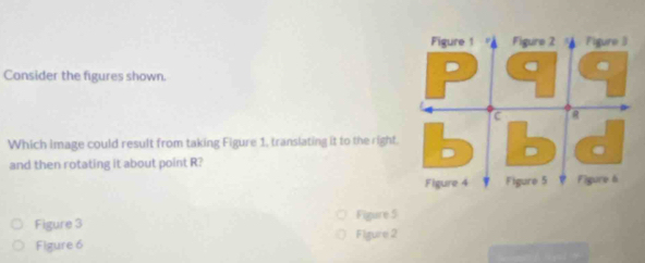 Consider the figures shown. 
Which image could result from taking Figure 1, translating it to the right. 
and then rotating it about point R? 
Figure 3 Figure 5 
Figure 6 Figure 2