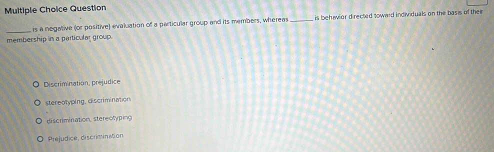 Question
_is a negative (or positive) evaluation of a particular group and its members, whereas _is behavior directed toward individuals on the basis of their
membership in a particular group.
Discrimination, prejudice
stereotyping, discrimination
discrimination, stereotyping
Prejudice, discrimination