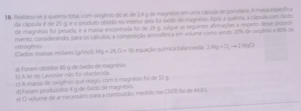 18, Realizou-se a queima total, com oxigênio do ar, de 24 g de magnésio em uma cápsula de porcelana. A massa específica
da cápsula é de 25 g, e o produto obtido no interior dela foi óxido de magnésio. Após a queima, a cápsula com óxido
de magnésio foi pesada, e a massa encontrada foi de 29 g. Julgue as seguintes afirmações a respeito desse procedi-
mento, considerando, para os cálculos, a composição atmosférica em volume como sendo 20% de oxigênio e 80% de
nitrogênio.
(Dados: massas molares (g/mol): Mg=24; O=16;; equação química balanceada: 2Mg+O_3to 2MgO)
a) Foram obtidos 80 g de óxido de magnésio.
b) A lei de Lavoisier não foi obedecida.
c) A massa de oxigênio que reagiu com o magnésio foi de 32 g.
d) Foram produzidos 4 g de óxido de magnésio.
e) O volume de ar necessário para a combustão, medido nas CNTP, foi de 44,8 L