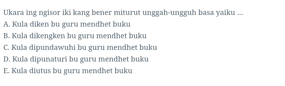 Ukara ing ngisor iki kang bener miturut unggah-ungguh basa yaiku ...
A. Kula diken bu guru mendhet buku
B. Kula dikengken bu guru mendhet buku
C. Kula dipundawuhi bu guru mendhet buku
D. Kula dipunaturi bu guru mendhet buku
E. Kula diutus bu guru mendhet buku