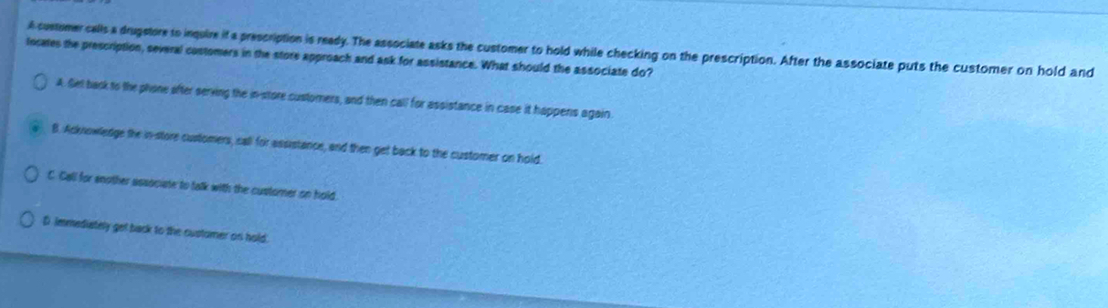 A customer calls a drugstore to inquire if a prescription is ready. The associate asks the customer to hold while checking on the prescription. After the associate puts the customer on hold and
Incates the prescription, several costomers in the store approach and ask for assistance. What should the associate do?
A Set back to the phone ofter serving the in-store customers, and then call for assistance in case it happens again.
B. Acknowledge the in-store customers, call for assistance, and then get back to the customer on hold.
C. Call for enother associate to talk with the customer on hold.
D immediately get back to the customer on hold.